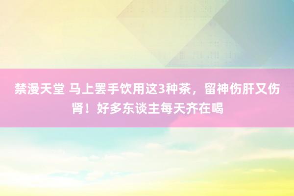 禁漫天堂 马上罢手饮用这3种茶，留神伤肝又伤肾！好多东谈主每天齐在喝